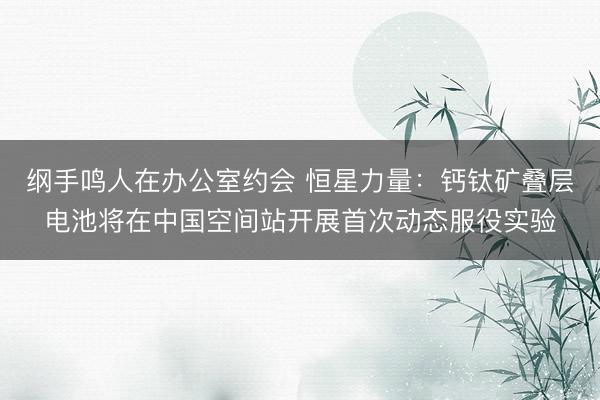 纲手鸣人在办公室约会 恒星力量：钙钛矿叠层电池将在中国空间站开展首次动态服役实验