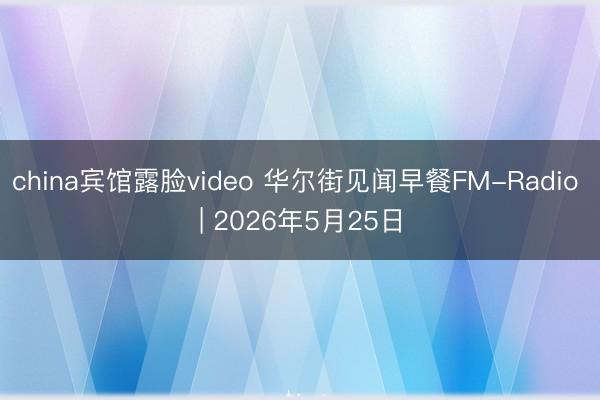 china宾馆露脸video 华尔街见闻早餐FM-Radio | 2026年5月25日