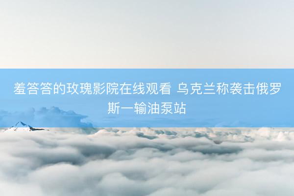羞答答的玫瑰影院在线观看 乌克兰称袭击俄罗斯一输油泵站