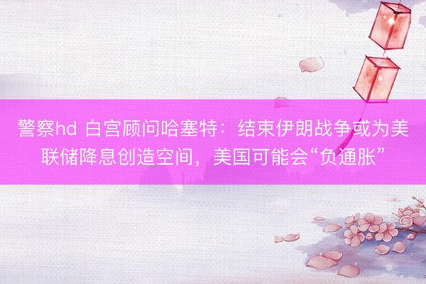 警察hd 白宫顾问哈塞特：结束伊朗战争或为美联储降息创造空间，美国可能会“负通胀”