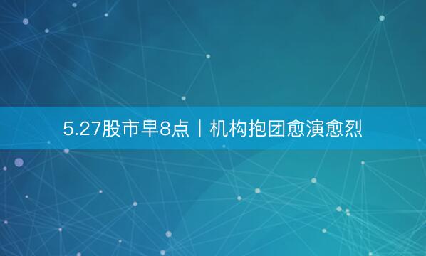 5.27股市早8点丨机构抱团愈演愈烈
