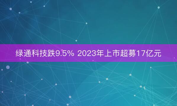 绿通科技跌9.5% 2023年上市超募17亿元