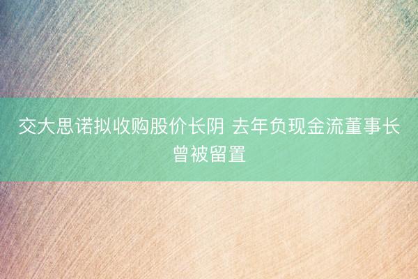 交大思诺拟收购股价长阴 去年负现金流董事长曾被留置