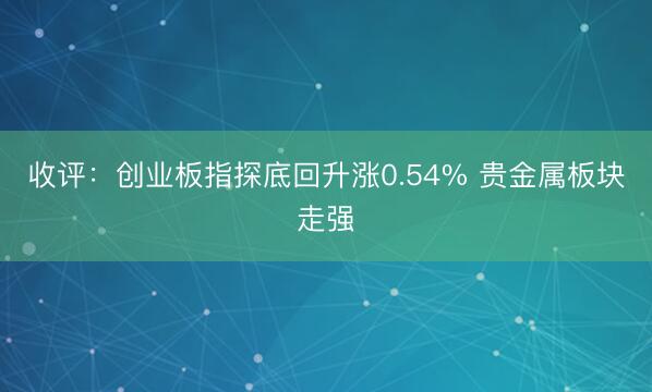 收评：创业板指探底回升涨0.54% 贵金属板块走强