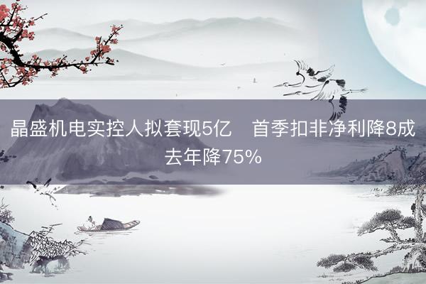晶盛机电实控人拟套现5亿 首季扣非净利降8成去年降75%