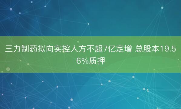 三力制药拟向实控人方不超7亿定增 总股本19.56%质押