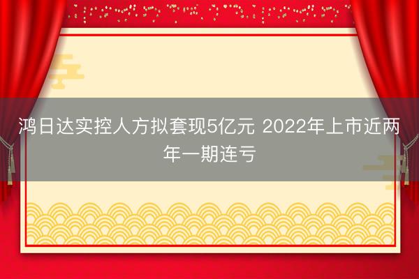 鸿日达实控人方拟套现5亿元 2022年上市近两年一期连亏