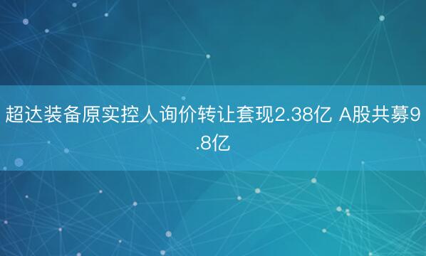 超达装备原实控人询价转让套现2.38亿 A股共募9.8亿