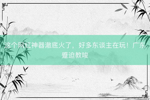 这个网红神器澈底火了，好多东谈主在玩！广东蹙迫教唆