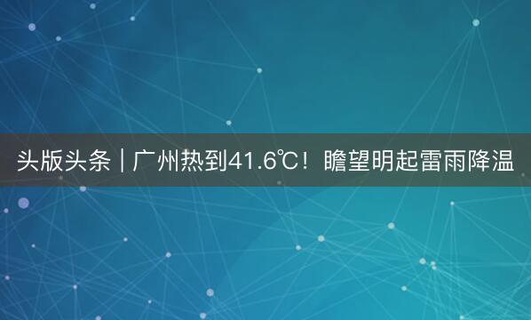 头版头条 | 广州热到41.6℃！瞻望明起雷雨降温