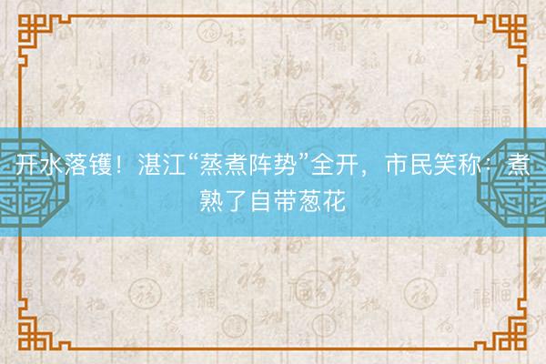 开水落镬！湛江“蒸煮阵势”全开，市民笑称：煮熟了自带葱花