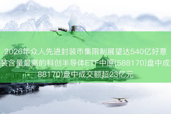 2026年众人先进封装市集限制展望达540亿好意思元，先进封装含量最高的科创半导体ETF中原(588170)盘中成交额超23亿元