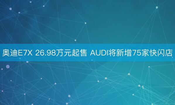 奥迪E7X 26.98万元起售 AUDI将新增75家快闪店