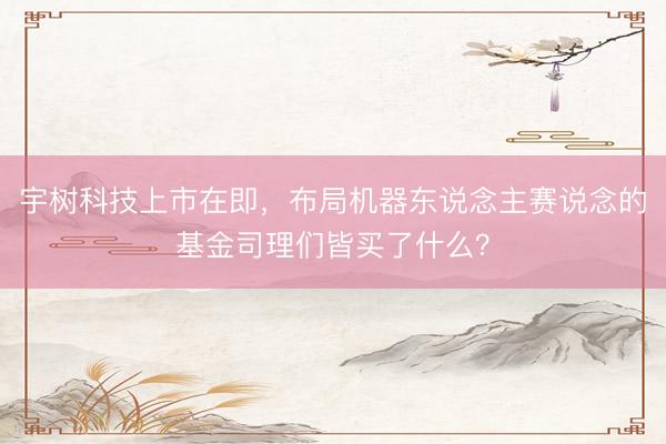 宇树科技上市在即，布局机器东说念主赛说念的基金司理们皆买了什么？