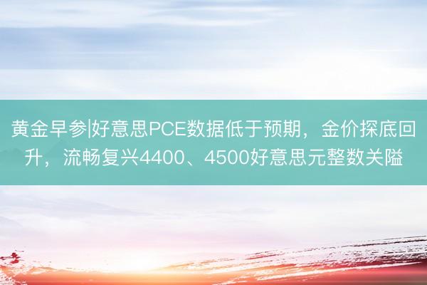 黄金早参|好意思PCE数据低于预期，金价探底回升，流畅复兴4400、4500好意思元整数关隘