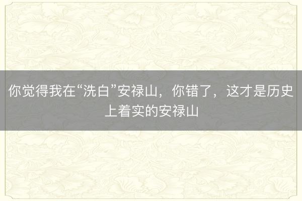 你觉得我在“洗白”安禄山，你错了，这才是历史上着实的安禄山