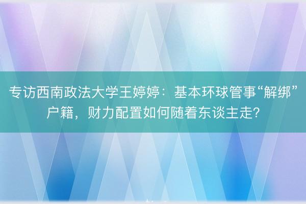 专访西南政法大学王婷婷:基本环球管事“解绑”户籍,财力配置如何随着东谈主走?