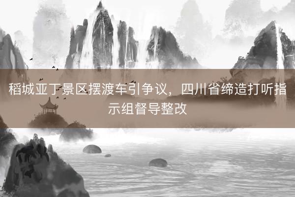 稻城亚丁景区摆渡车引争议,四川省缔造打听指示组督导整改