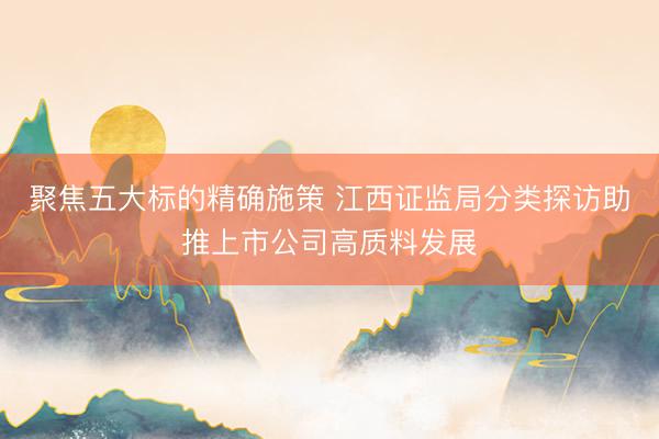 聚焦五大标的精确施策 江西证监局分类探访助推上市公司高质料发展