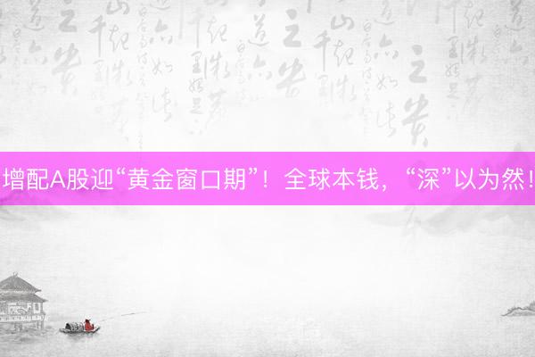 增配A股迎“黄金窗口期”!全球本钱,“深”以为然!