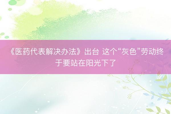 《医药代表解决办法》出台 这个“灰色”劳动终于要站在阳光下了