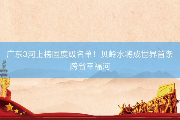 广东3河上榜国度级名单！贝岭水将成世界首条跨省幸福河
