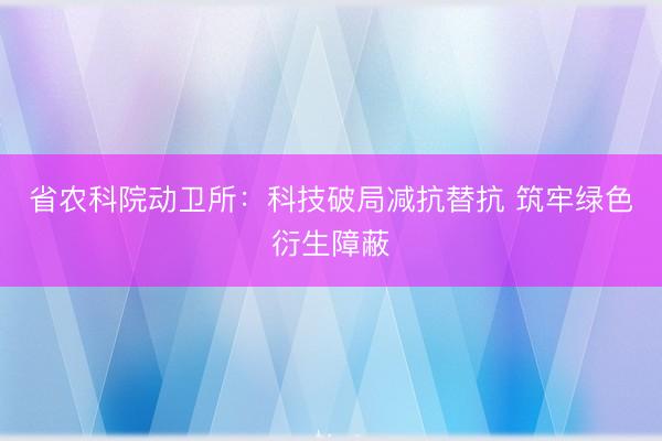 省农科院动卫所：科技破局减抗替抗 筑牢绿色衍生障蔽