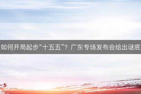 如何开局起步“十五五”？广东专场发布会给出谜底