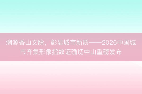 溯源香山文脉，彰显城市新质——2026中国城市齐集形象指数证确切中山重磅发布