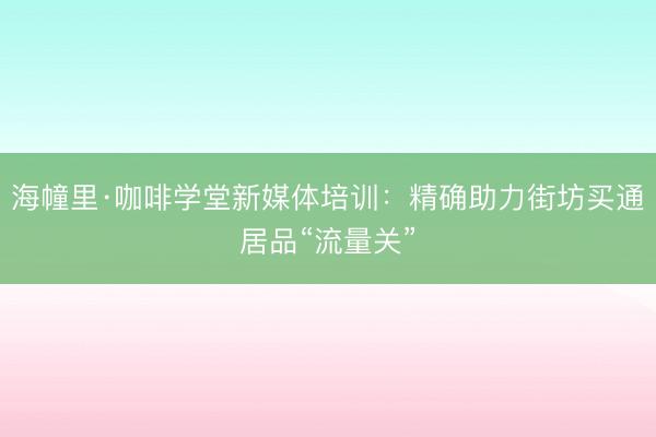 海幢里·咖啡学堂新媒体培训:精确助力街坊买通居品“流量关”