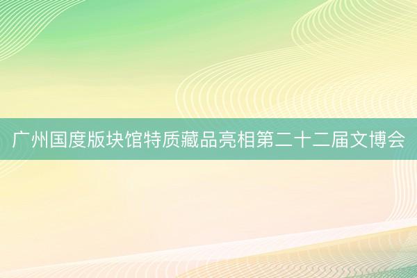 广州国度版块馆特质藏品亮相第二十二届文博会