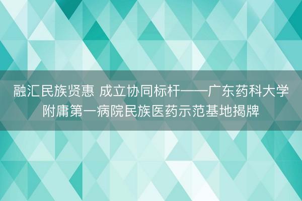 融汇民族贤惠 成立协同标杆——广东药科大学附庸第一病院民族医药示范基地揭牌