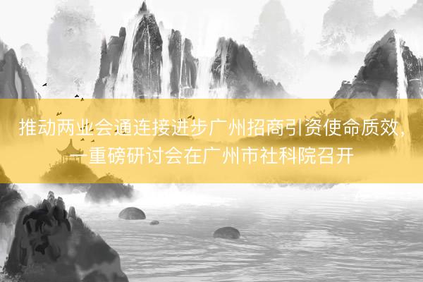 推动两业会通连接进步广州招商引资使命质效，一重磅研讨会在广州市社科院召开