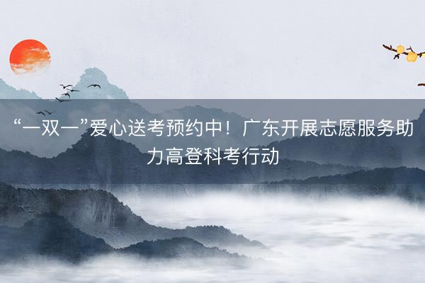 “一双一”爱心送考预约中！广东开展志愿服务助力高登科考行动