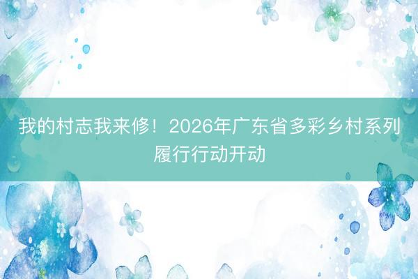 我的村志我来修！2026年广东省多彩乡村系列履行行动开动