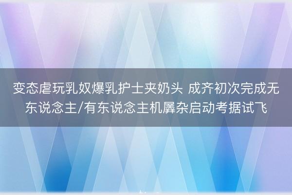 变态虐玩乳奴爆乳护士夹奶头 成齐初次完成无东说念主/有东说念主机羼杂启动考据试飞