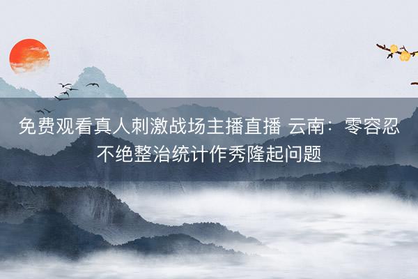 免费观看真人刺激战场主播直播 云南：零容忍不绝整治统计作秀隆起问题