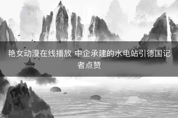 艳女动漫在线播放 中企承建的水电站引德国记者点赞