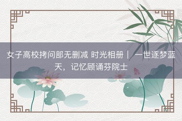 女子高校拷问部无删减 时光相册｜ 一世逐梦蓝天，记忆顾诵芬院士