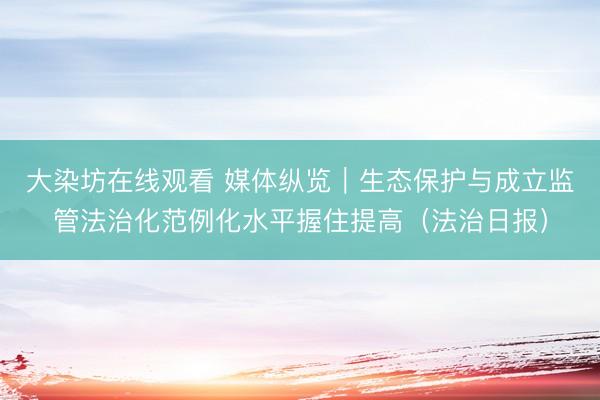 大染坊在线观看 媒体纵览｜生态保护与成立监管法治化范例化水平握住提高（法治日报）