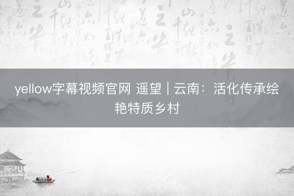 yellow字幕视频官网 遥望 | 云南：活化传承绘艳特质乡村