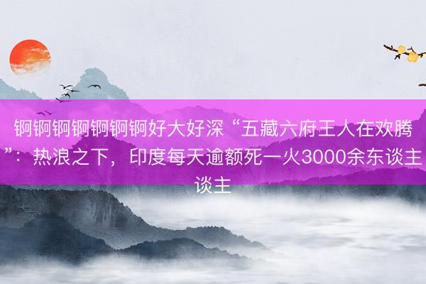 锕锕锕锕锕锕锕好大好深 “五藏六府王人在欢腾”：热浪之下，印度每天逾额死一火3000余东谈主