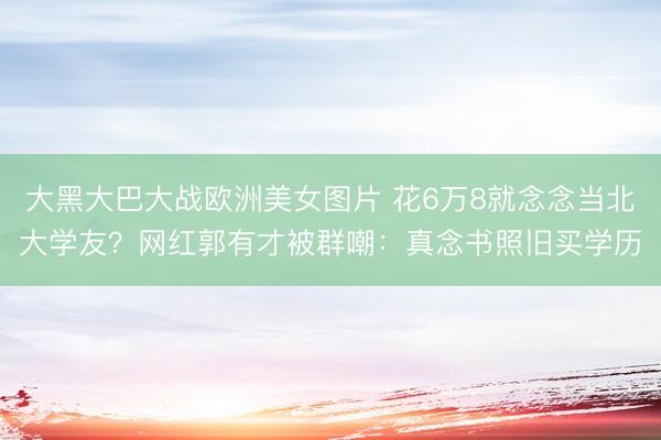 大黑大巴大战欧洲美女图片 花6万8就念念当北大学友？网红郭有才被群嘲：真念书照旧买学历
