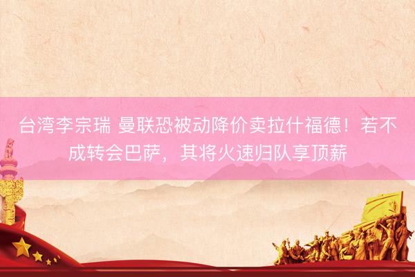 台湾李宗瑞 曼联恐被动降价卖拉什福德！若不成转会巴萨，其将火速归队享顶薪