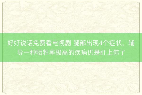 好好说话免费看电视剧 腿部出现4个症状，辅导一种牺牲率极高的疾病仍是盯上你了
