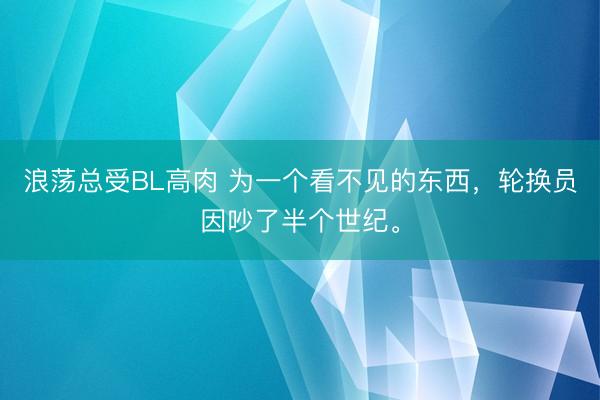 浪荡总受BL高肉 为一个看不见的东西，轮换员因吵了半个世纪。