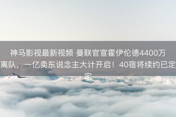 神马影视最新视频 曼联官宣霍伊伦德4400万离队，一亿卖东说念主大计开启！40宿将续约已定