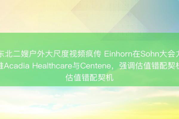 东北二嫂户外大尺度视频疯传 Einhorn在Sohn大会力推Acadia Healthcare与Centene，强调估值错配契机