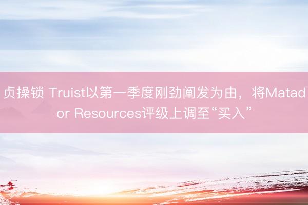 贞操锁 Truist以第一季度刚劲阐发为由，将Matador Resources评级上调至“买入”