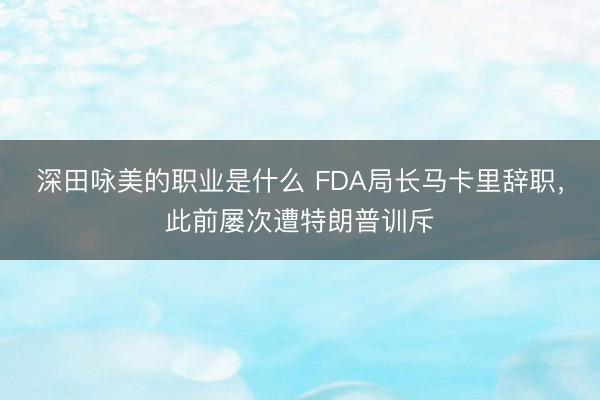 深田咏美的职业是什么 FDA局长马卡里辞职，此前屡次遭特朗普训斥
